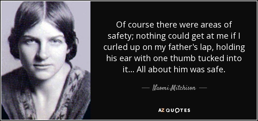 Of course there were areas of safety; nothing could get at me if I curled up on my father's lap, holding his ear with one thumb tucked into it... All about him was safe. - Naomi Mitchison