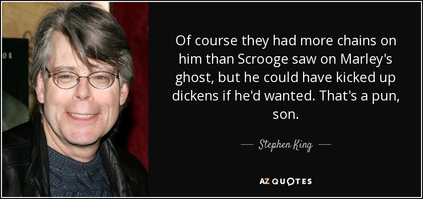 Of course they had more chains on him than Scrooge saw on Marley's ghost, but he could have kicked up dickens if he'd wanted. That's a pun, son. - Stephen King