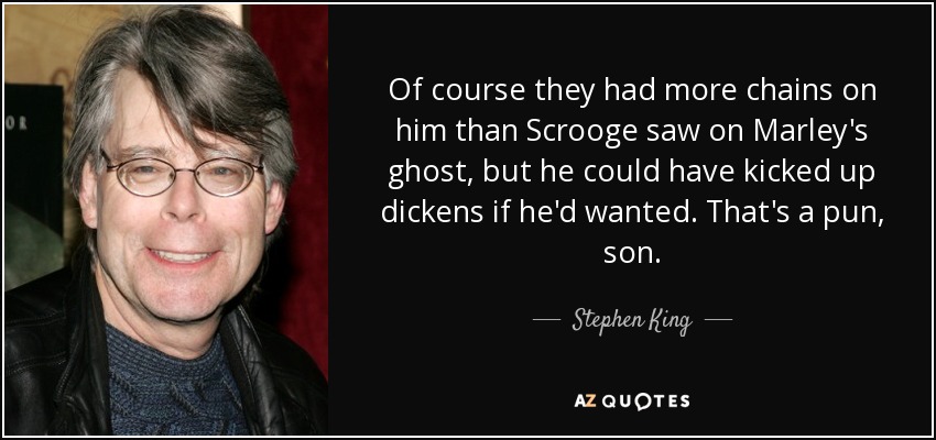 Of course they had more chains on him than Scrooge saw on Marley's ghost, but he could have kicked up dickens if he'd wanted. That's a pun, son. - Stephen King