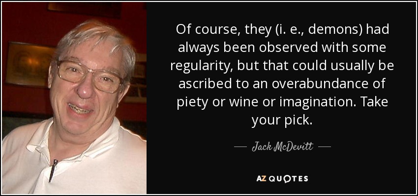 Of course, they (i. e., demons) had always been observed with some regularity, but that could usually be ascribed to an overabundance of piety or wine or imagination. Take your pick. - Jack McDevitt