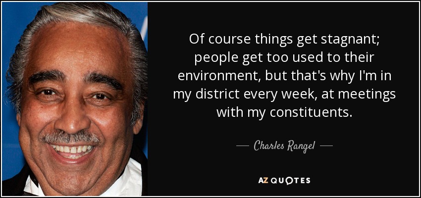 Of course things get stagnant; people get too used to their environment, but that's why I'm in my district every week, at meetings with my constituents. - Charles Rangel