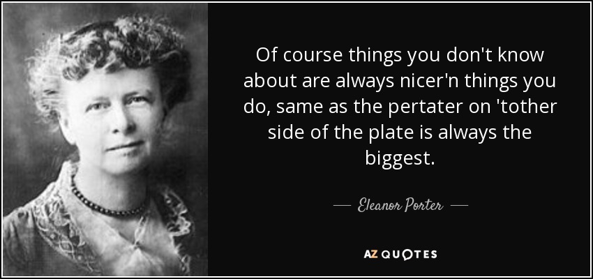 Of course things you don't know about are always nicer'n things you do, same as the pertater on 'tother side of the plate is always the biggest. - Eleanor Porter