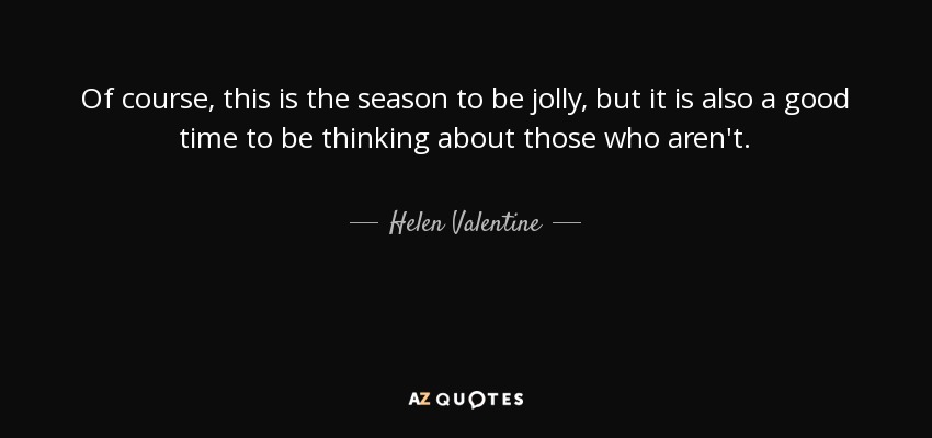 Of course, this is the season to be jolly, but it is also a good time to be thinking about those who aren't. - Helen Valentine