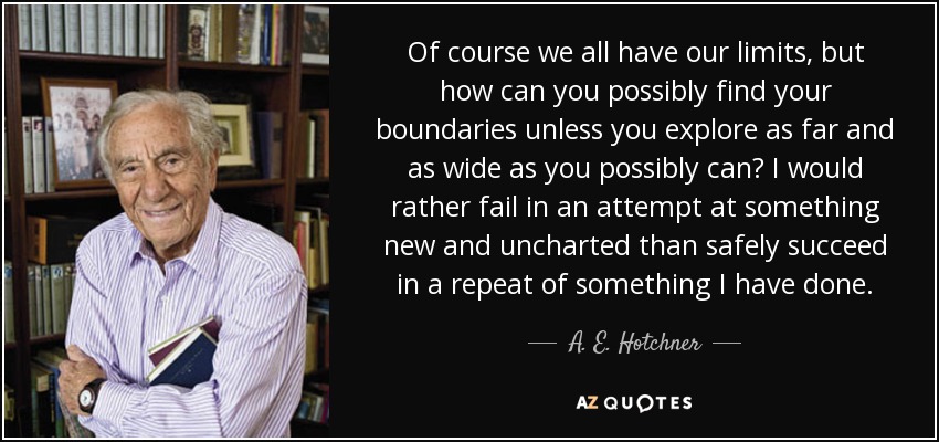 Of course we all have our limits, but how can you possibly find your boundaries unless you explore as far and as wide as you possibly can? I would rather fail in an attempt at something new and uncharted than safely succeed in a repeat of something I have done. - A. E. Hotchner