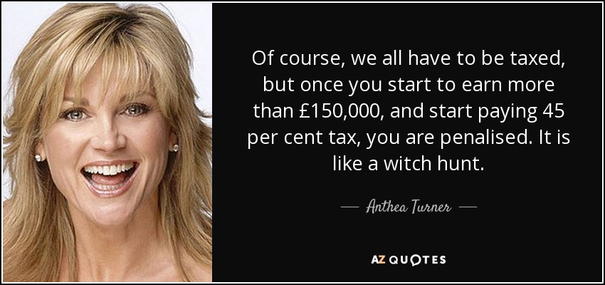 Of course, we all have to be taxed, but once you start to earn more than £150,000, and start paying 45 per cent tax, you are penalised. It is like a witch hunt. - Anthea Turner