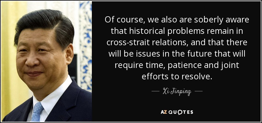 Of course, we also are soberly aware that historical problems remain in cross-strait relations, and that there will be issues in the future that will require time, patience and joint efforts to resolve. - Xi Jinping
