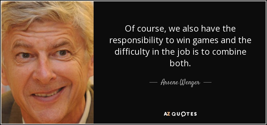 Of course, we also have the responsibility to win games and the difficulty in the job is to combine both. - Arsene Wenger