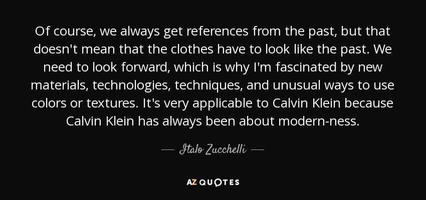 Of course, we always get references from the past, but that doesn't mean that the clothes have to look like the past. We need to look forward, which is why I'm fascinated by new materials, technologies, techniques, and unusual ways to use colors or textures. It's very applicable to Calvin Klein because Calvin Klein has always been about modern-ness. - Italo Zucchelli