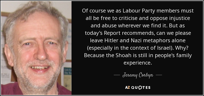 Of course we as Labour Party members must all be free to criticise and oppose injustice and abuse wherever we find it. But as today's Report recommends, can we please leave Hitler and Nazi metaphors alone (especially in the context of Israel). Why? Because the Shoah is still in people's family experience. - Jeremy Corbyn