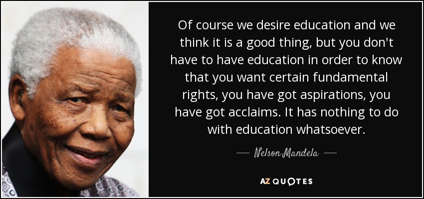 Of course we desire education and we think it is a good thing, but you don't have to have education in order to know that you want certain fundamental rights, you have got aspirations, you have got acclaims. It has nothing to do with education whatsoever. - Nelson Mandela
