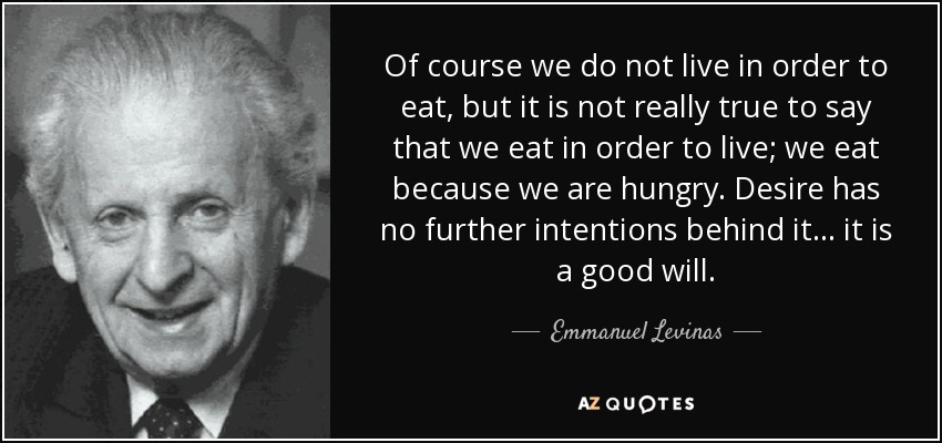 Of course we do not live in order to eat, but it is not really true to say that we eat in order to live; we eat because we are hungry. Desire has no further intentions behind it... it is a good will. - Emmanuel Levinas