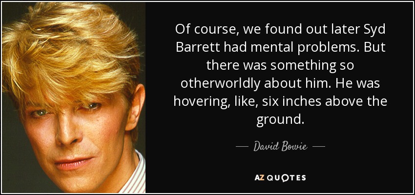 Of course, we found out later Syd Barrett had mental problems. But there was something so otherworldly about him. He was hovering, like, six inches above the ground. - David Bowie