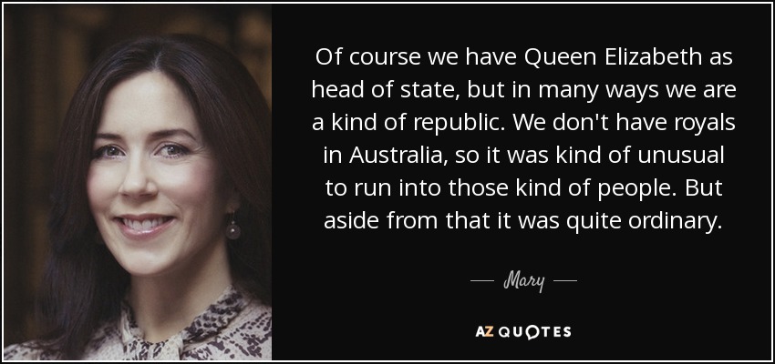 Of course we have Queen Elizabeth as head of state, but in many ways we are a kind of republic. We don't have royals in Australia, so it was kind of unusual to run into those kind of people. But aside from that it was quite ordinary. - Mary, Crown Princess of Denmark