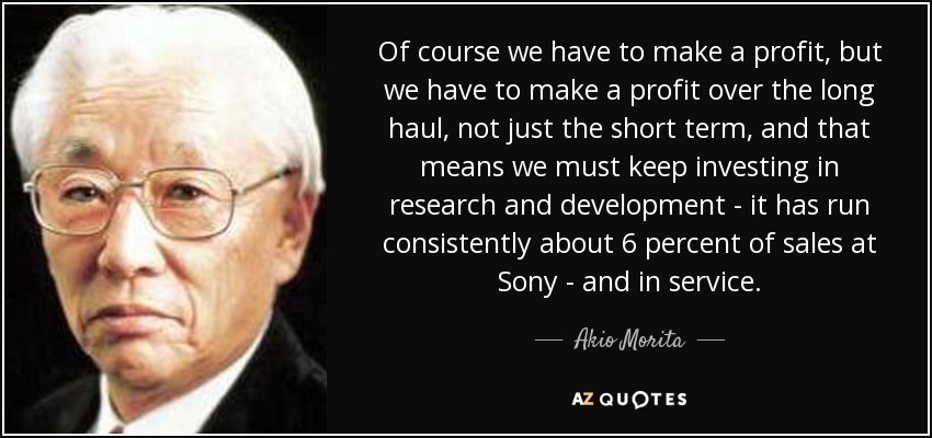 Of course we have to make a profit, but we have to make a profit over the long haul, not just the short term, and that means we must keep investing in research and development - it has run consistently about 6 percent of sales at Sony - and in service. - Akio Morita