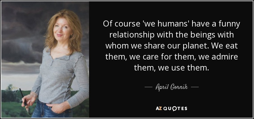 Of course 'we humans' have a funny relationship with the beings with whom we share our planet. We eat them, we care for them, we admire them, we use them. - April Gornik