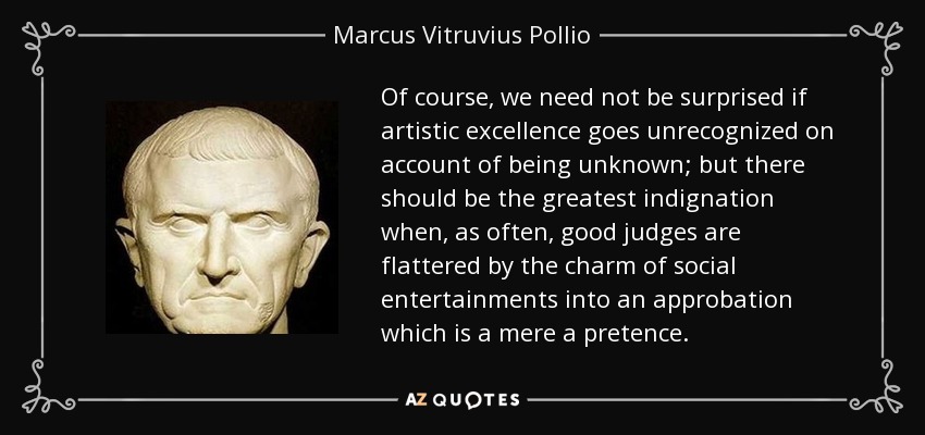 Of course, we need not be surprised if artistic excellence goes unrecognized on account of being unknown; but there should be the greatest indignation when, as often, good judges are flattered by the charm of social entertainments into an approbation which is a mere a pretence. - Marcus Vitruvius Pollio