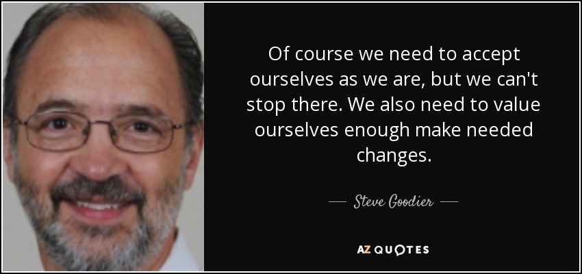 Of course we need to accept ourselves as we are, but we can't stop there. We also need to value ourselves enough make needed changes. - Steve Goodier