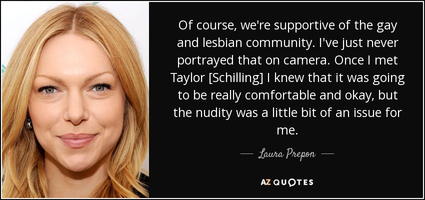 Of course, we're supportive of the gay and lesbian community. I've just never portrayed that on camera. Once I met Taylor [Schilling] I knew that it was going to be really comfortable and okay, but the nudity was a little bit of an issue for me. - Laura Prepon