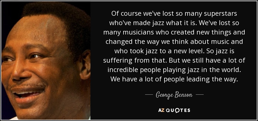 Of course we've lost so many superstars who've made jazz what it is. We've lost so many musicians who created new things and changed the way we think about music and who took jazz to a new level. So jazz is suffering from that. But we still have a lot of incredible people playing jazz in the world. We have a lot of people leading the way. - George Benson
