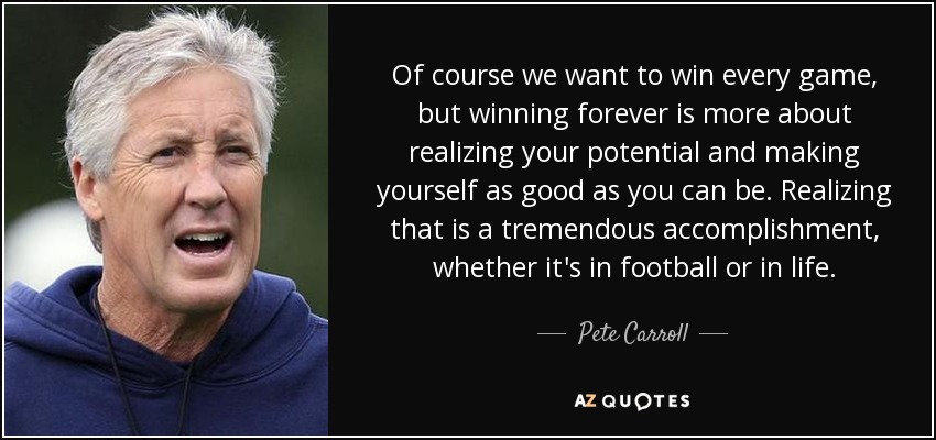 Of course we want to win every game, but winning forever is more about realizing your potential and making yourself as good as you can be. Realizing that is a tremendous accomplishment, whether it's in football or in life. - Pete Carroll