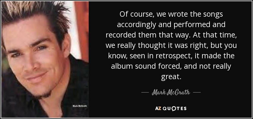 Of course, we wrote the songs accordingly and performed and recorded them that way. At that time, we really thought it was right, but you know, seen in retrospect, it made the album sound forced, and not really great. - Mark McGrath
