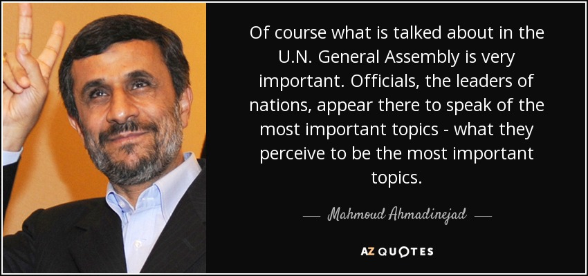 Of course what is talked about in the U.N. General Assembly is very important. Officials, the leaders of nations, appear there to speak of the most important topics - what they perceive to be the most important topics. - Mahmoud Ahmadinejad