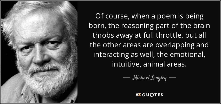 Of course, when a poem is being born, the reasoning part of the brain throbs away at full throttle, but all the other areas are overlapping and interacting as well, the emotional, intuitive, animal areas. - Michael Longley