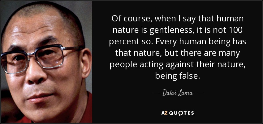 Of course, when I say that human nature is gentleness, it is not 100 percent so. Every human being has that nature, but there are many people acting against their nature, being false. - Dalai Lama
