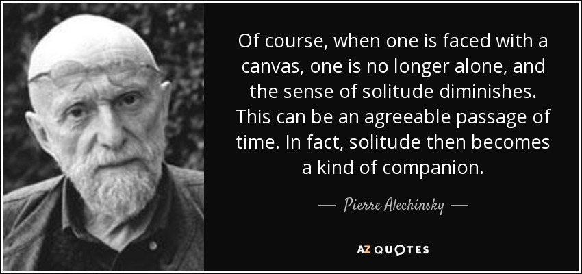 Of course, when one is faced with a canvas, one is no longer alone, and the sense of solitude diminishes. This can be an agreeable passage of time. In fact, solitude then becomes a kind of companion. - Pierre Alechinsky