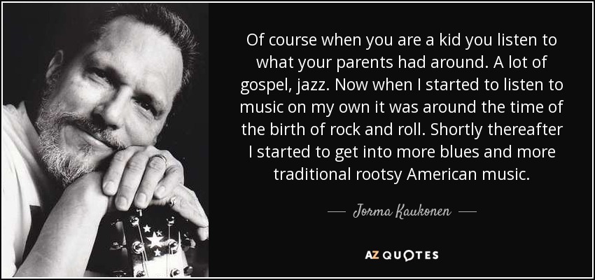 Of course when you are a kid you listen to what your parents had around. A lot of gospel, jazz. Now when I started to listen to music on my own it was around the time of the birth of rock and roll. Shortly thereafter I started to get into more blues and more traditional rootsy American music. - Jorma Kaukonen