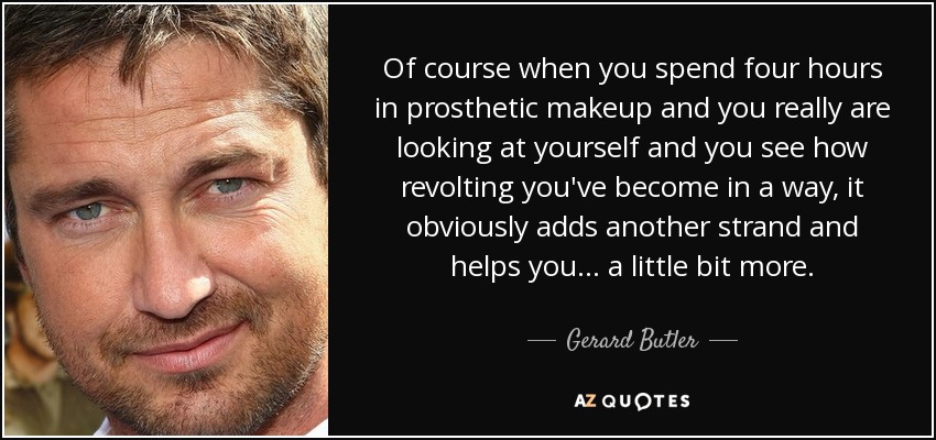 Of course when you spend four hours in prosthetic makeup and you really are looking at yourself and you see how revolting you've become in a way, it obviously adds another strand and helps you... a little bit more. - Gerard Butler