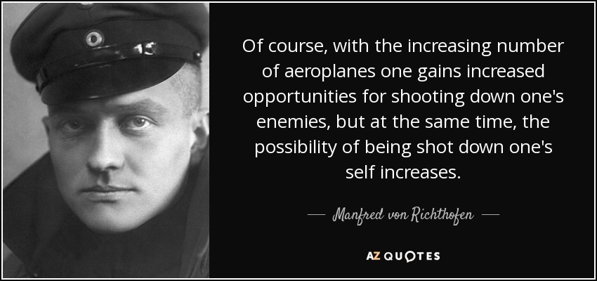 Of course, with the increasing number of aeroplanes one gains increased opportunities for shooting down one's enemies, but at the same time, the possibility of being shot down one's self increases. - Manfred von Richthofen