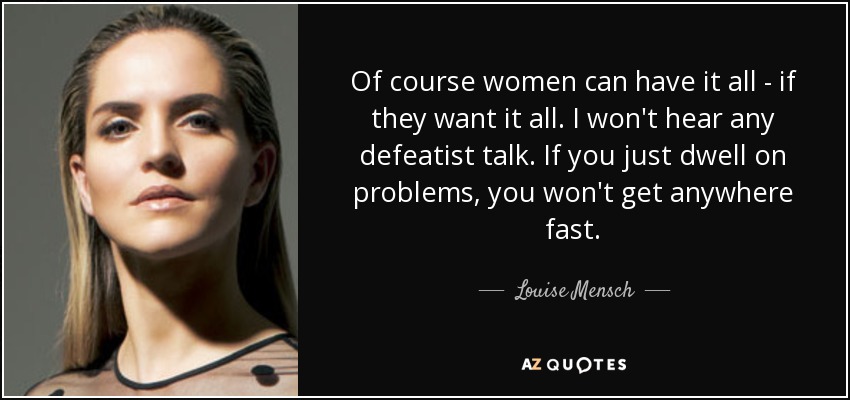 Of course women can have it all - if they want it all. I won't hear any defeatist talk. If you just dwell on problems, you won't get anywhere fast. - Louise Mensch