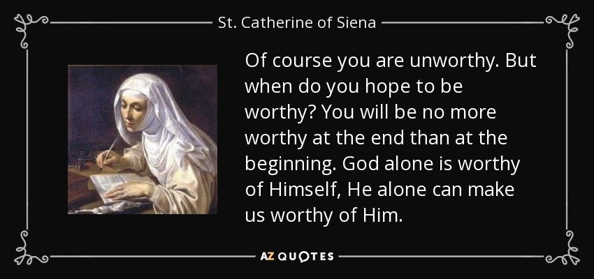 Of course you are unworthy. But when do you hope to be worthy? You will be no more worthy at the end than at the beginning. God alone is worthy of Himself, He alone can make us worthy of Him. - St. Catherine of Siena