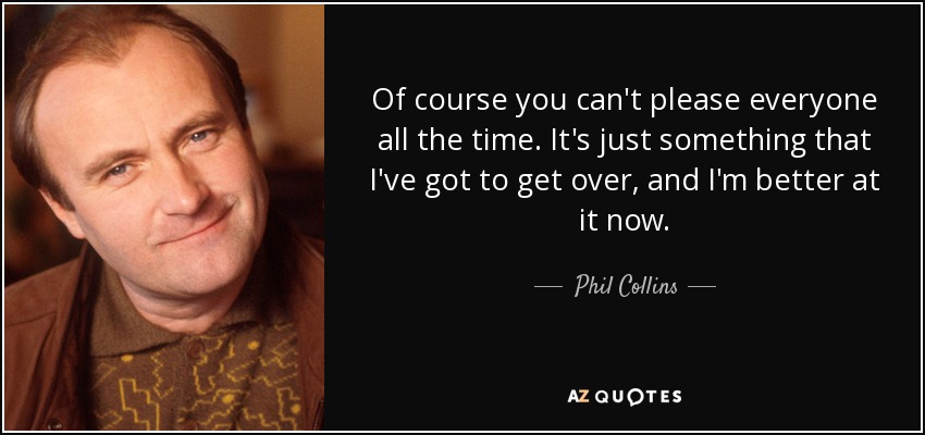 Of course you can't please everyone all the time. It's just something that I've got to get over, and I'm better at it now. - Phil Collins