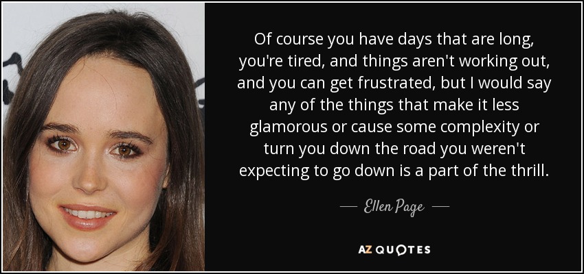 Of course you have days that are long, you're tired, and things aren't working out, and you can get frustrated, but I would say any of the things that make it less glamorous or cause some complexity or turn you down the road you weren't expecting to go down is a part of the thrill. - Ellen Page