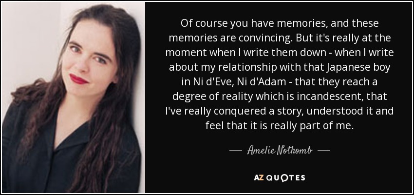 Of course you have memories, and these memories are convincing. But it's really at the moment when I write them down - when I write about my relationship with that Japanese boy in Ni d'Eve, Ni d'Adam - that they reach a degree of reality which is incandescent, that I've really conquered a story, understood it and feel that it is really part of me. - Amelie Nothomb