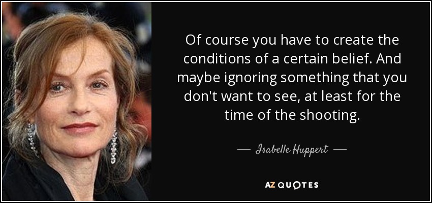 Of course you have to create the conditions of a certain belief. And maybe ignoring something that you don't want to see, at least for the time of the shooting. - Isabelle Huppert