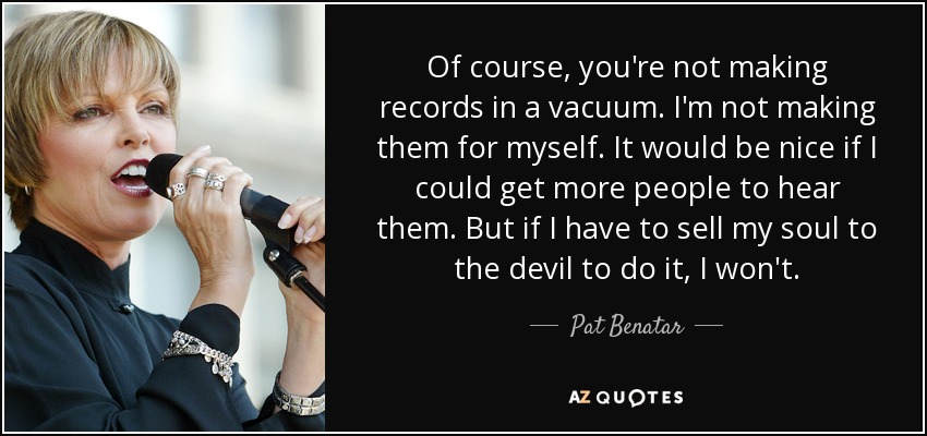 Of course, you're not making records in a vacuum. I'm not making them for myself. It would be nice if I could get more people to hear them. But if I have to sell my soul to the devil to do it, I won't. - Pat Benatar