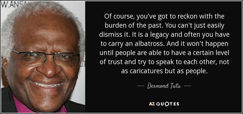 Of course, you've got to reckon with the burden of the past. You can't just easily dismiss it. It is a legacy and often you have to carry an albatross. And it won't happen until people are able to have a certain level of trust and try to speak to each other, not as caricatures but as people. - Desmond Tutu