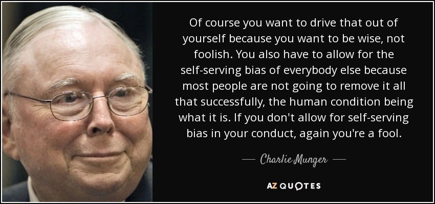 Of course you want to drive that out of yourself because you want to be wise, not foolish. You also have to allow for the self-serving bias of everybody else because most people are not going to remove it all that successfully, the human condition being what it is. If you don't allow for self-serving bias in your conduct, again you're a fool. - Charlie Munger