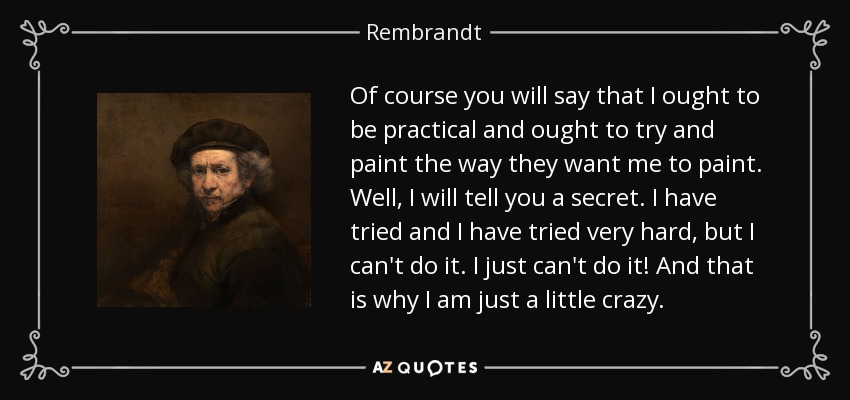 Of course you will say that I ought to be practical and ought to try and paint the way they want me to paint. Well, I will tell you a secret. I have tried and I have tried very hard, but I can't do it. I just can't do it! And that is why I am just a little crazy. - Rembrandt