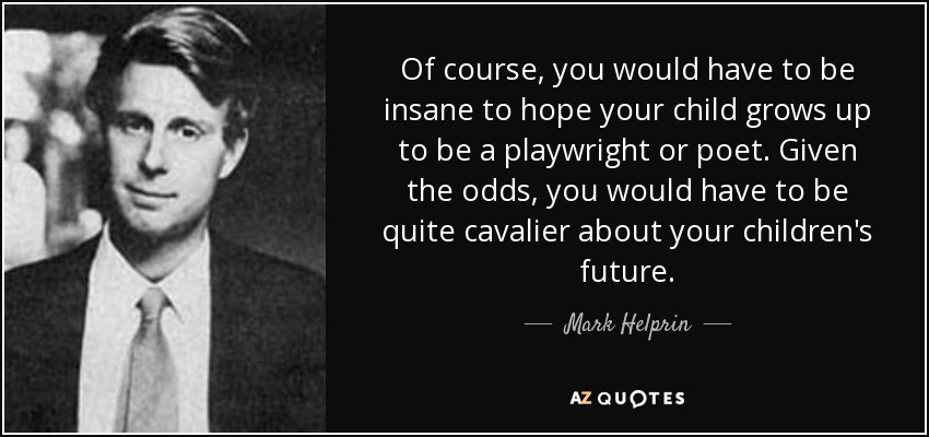 Of course, you would have to be insane to hope your child grows up to be a playwright or poet. Given the odds, you would have to be quite cavalier about your children's future. - Mark Helprin