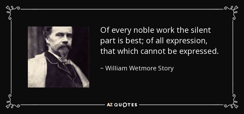 Of every noble work the silent part is best; of all expression, that which cannot be expressed. - William Wetmore Story