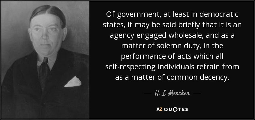 Of government, at least in democratic states, it may be said briefly that it is an agency engaged wholesale, and as a matter of solemn duty, in the performance of acts which all self-respecting individuals refrain from as a matter of common decency. - H. L. Mencken