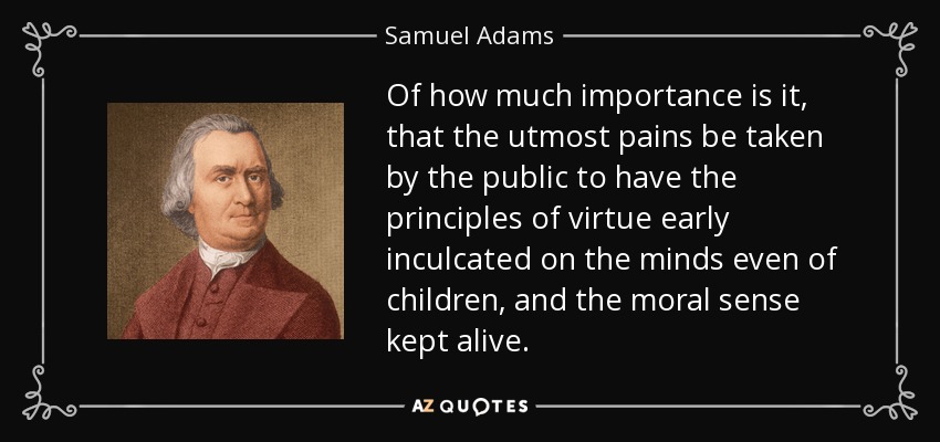 Of how much importance is it, that the utmost pains be taken by the public to have the principles of virtue early inculcated on the minds even of children, and the moral sense kept alive. - Samuel Adams