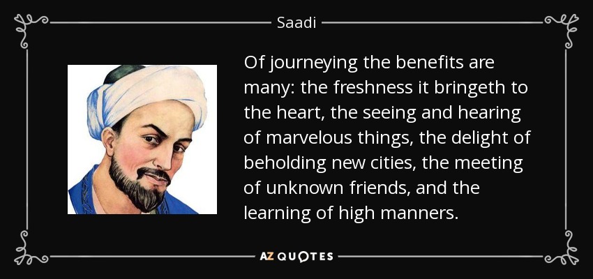 Of journeying the benefits are many: the freshness it bringeth to the heart, the seeing and hearing of marvelous things, the delight of beholding new cities, the meeting of unknown friends, and the learning of high manners. - Saadi