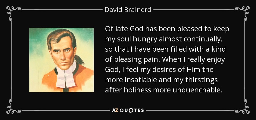 Of late God has been pleased to keep my soul hungry almost continually, so that I have been filled with a kind of pleasing pain. When I really enjoy God, I feel my desires of Him the more insatiable and my thirstings after holiness more unquenchable. - David Brainerd