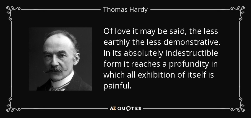 Of love it may be said, the less earthly the less demonstrative. In its absolutely indestructible form it reaches a profundity in which all exhibition of itself is painful. - Thomas Hardy