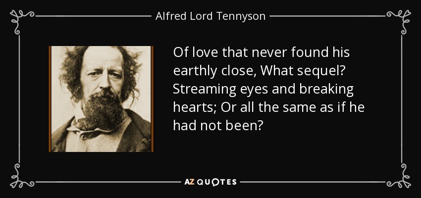 Of love that never found his earthly close, What sequel? Streaming eyes and breaking hearts; Or all the same as if he had not been? - Alfred Lord Tennyson